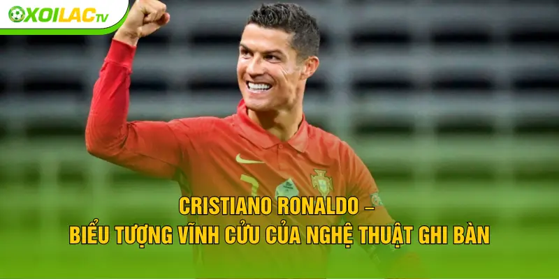 Cristiano Ronaldo – Biểu tượng vĩnh cửu của nghệ thuật ghi bàn