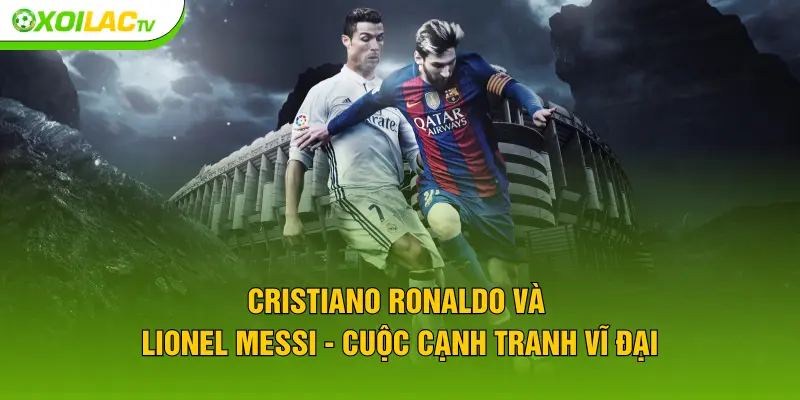 Cristiano Ronaldo và Lionel Messi - Cuộc cạnh tranh vĩ đại