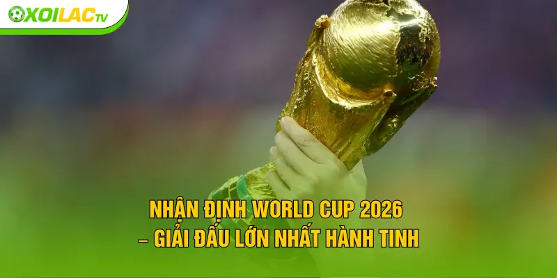 Nhận định World Cup 2026 – Giải đấu lớn nhất hành tinh